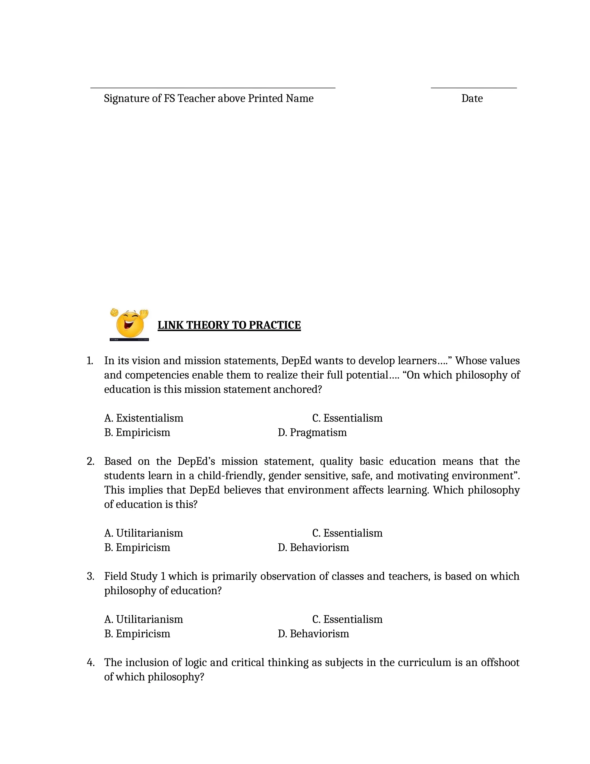 Signature of FS Teacher above Printed Name Date
LINK THEORY TO PRACTICE
1. In its vision and mission statements, DepEd wants to develop learners….” Whose values
and competencies enable them to realize their full potential…. “On which philosophy of
education is this mission statement anchored?
A. Existentialism C. Essentialism
B. Empiricism D. Pragmatism
2. Based on the DepEd’s mission statement, quality basic education means that the
students learn in a child-friendly, gender sensitive, safe, and motivating environment”.
This implies that DepEd believes that environment affects learning. Which philosophy
of education is this?
A. Utilitarianism C. Essentialism
B. Empiricism D. Behaviorism
3. Field Study 1 which is primarily observation of classes and teachers, is based on which
philosophy of education?
A. Utilitarianism C. Essentialism
B. Empiricism D. Behaviorism
4. The inclusion of logic and critical thinking as subjects in the curriculum is an offshoot
of which philosophy?
 