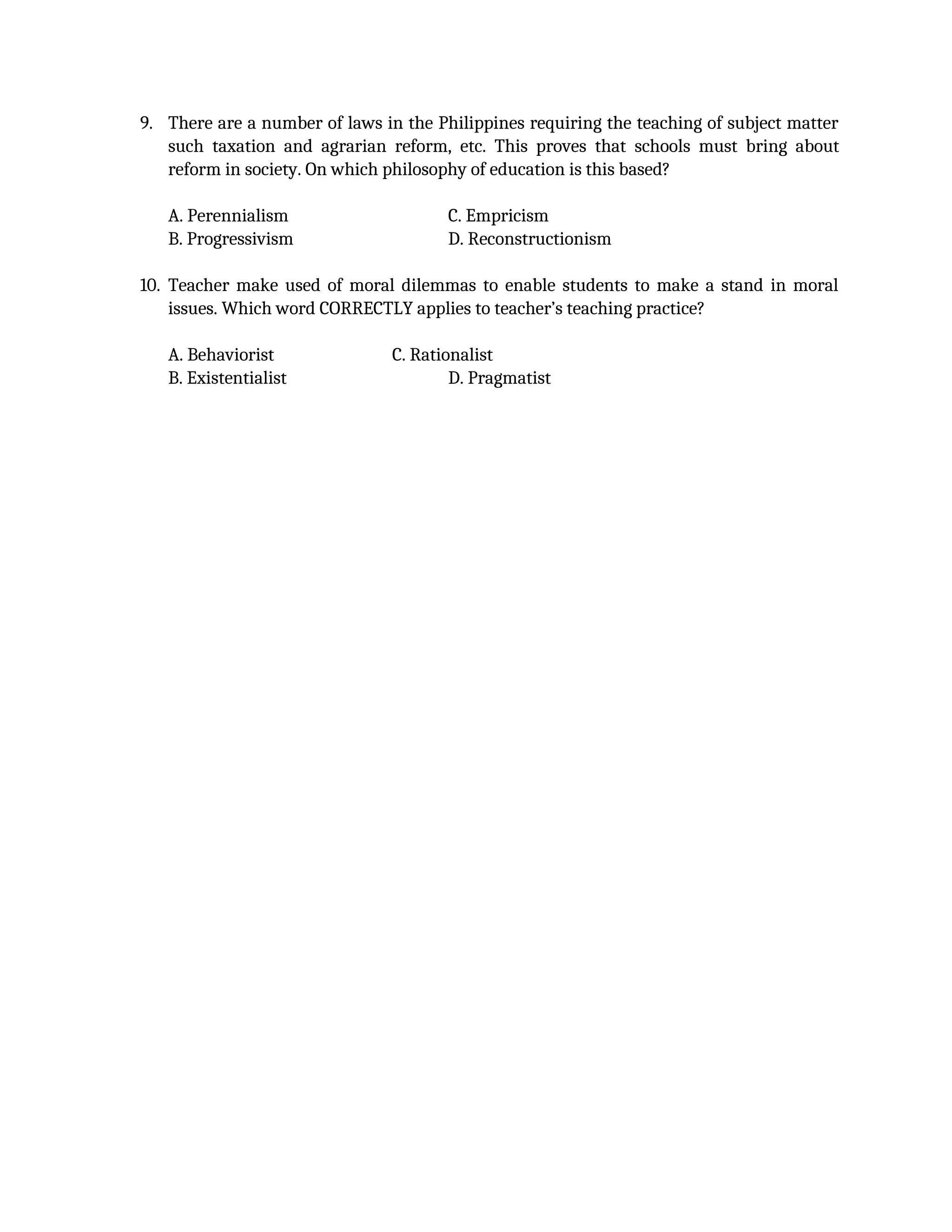 9. There are a number of laws in the Philippines requiring the teaching of subject matter
such taxation and agrarian reform, etc. This proves that schools must bring about
reform in society. On which philosophy of education is this based?
A. Perennialism C. Empricism
B. Progressivism D. Reconstructionism
10. Teacher make used of moral dilemmas to enable students to make a stand in moral
issues. Which word CORRECTLY applies to teacher’s teaching practice?
A. Behaviorist C. Rationalist
B. Existentialist D. Pragmatist
 