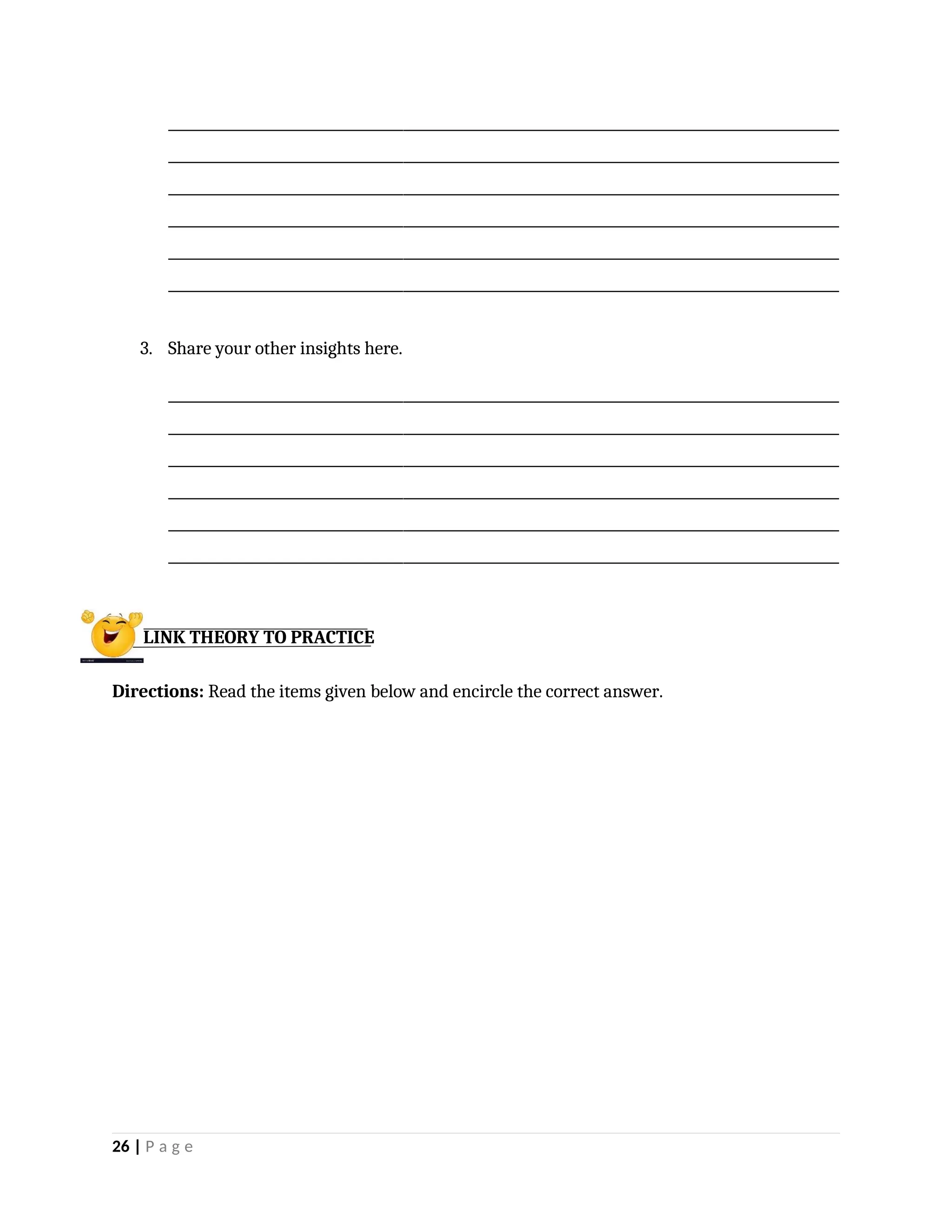 _________________________________________________________________________________________________
_________________________________________________________________________________________________
_________________________________________________________________________________________________
_________________________________________________________________________________________________
_________________________________________________________________________________________________
_________________________________________________________________________________________________
3. Share your other insights here.
_________________________________________________________________________________________________
_________________________________________________________________________________________________
_________________________________________________________________________________________________
_________________________________________________________________________________________________
_________________________________________________________________________________________________
_________________________________________________________________________________________________
Directions: Read the items given below and encircle the correct answer.
26 | P a g e
LINK THEORY TO PRACTICE
 
