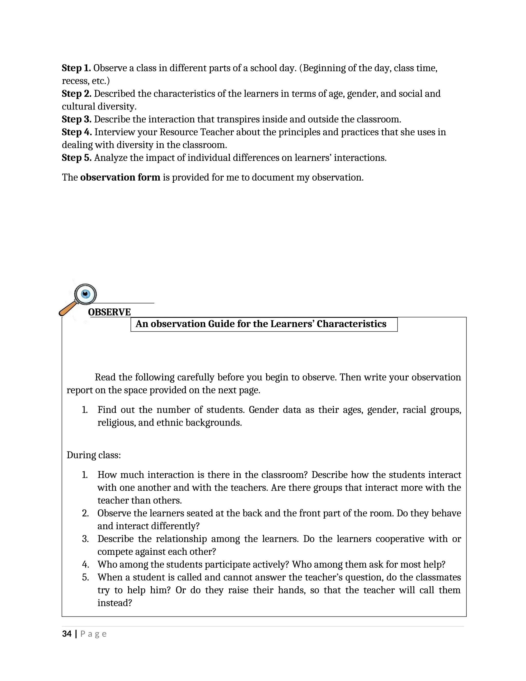 Step 1. Observe a class in different parts of a school day. (Beginning of the day, class time,
recess, etc.)
Step 2. Described the characteristics of the learners in terms of age, gender, and social and
cultural diversity.
Step 3. Describe the interaction that transpires inside and outside the classroom.
Step 4. Interview your Resource Teacher about the principles and practices that she uses in
dealing with diversity in the classroom.
Step 5. Analyze the impact of individual differences on learners’ interactions.
The observation form is provided for me to document my observation.
An observation Guide for the Learners’ Characteristics
Read the following carefully before you begin to observe. Then write your observation
report on the space provided on the next page.
1. Find out the number of students. Gender data as their ages, gender, racial groups,
religious, and ethnic backgrounds.
During class:
1. How much interaction is there in the classroom? Describe how the students interact
with one another and with the teachers. Are there groups that interact more with the
teacher than others.
2. Observe the learners seated at the back and the front part of the room. Do they behave
and interact differently?
3. Describe the relationship among the learners. Do the learners cooperative with or
compete against each other?
4. Who among the students participate actively? Who among them ask for most help?
5. When a student is called and cannot answer the teacher’s question, do the classmates
try to help him? Or do they raise their hands, so that the teacher will call them
instead?
34 | P a g e
OBSERVE
 