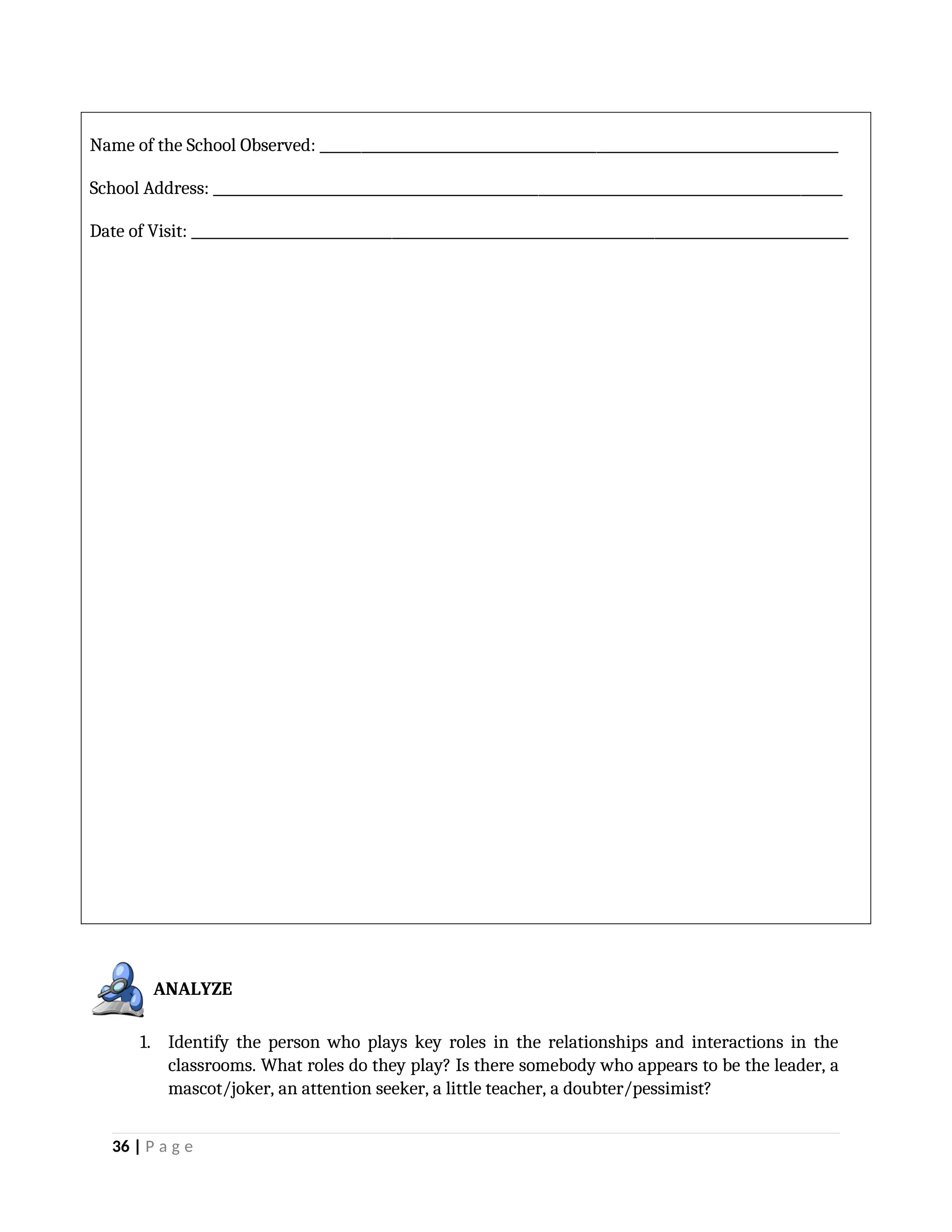 Name of the School Observed: ___________________________________________________________________________
School Address: ___________________________________________________________________________________________
Date of Visit: _______________________________________________________________________________________________
1. Identify the person who plays key roles in the relationships and interactions in the
classrooms. What roles do they play? Is there somebody who appears to be the leader, a
mascot/joker, an attention seeker, a little teacher, a doubter/pessimist?
36 | P a g e
ANALYZE
 