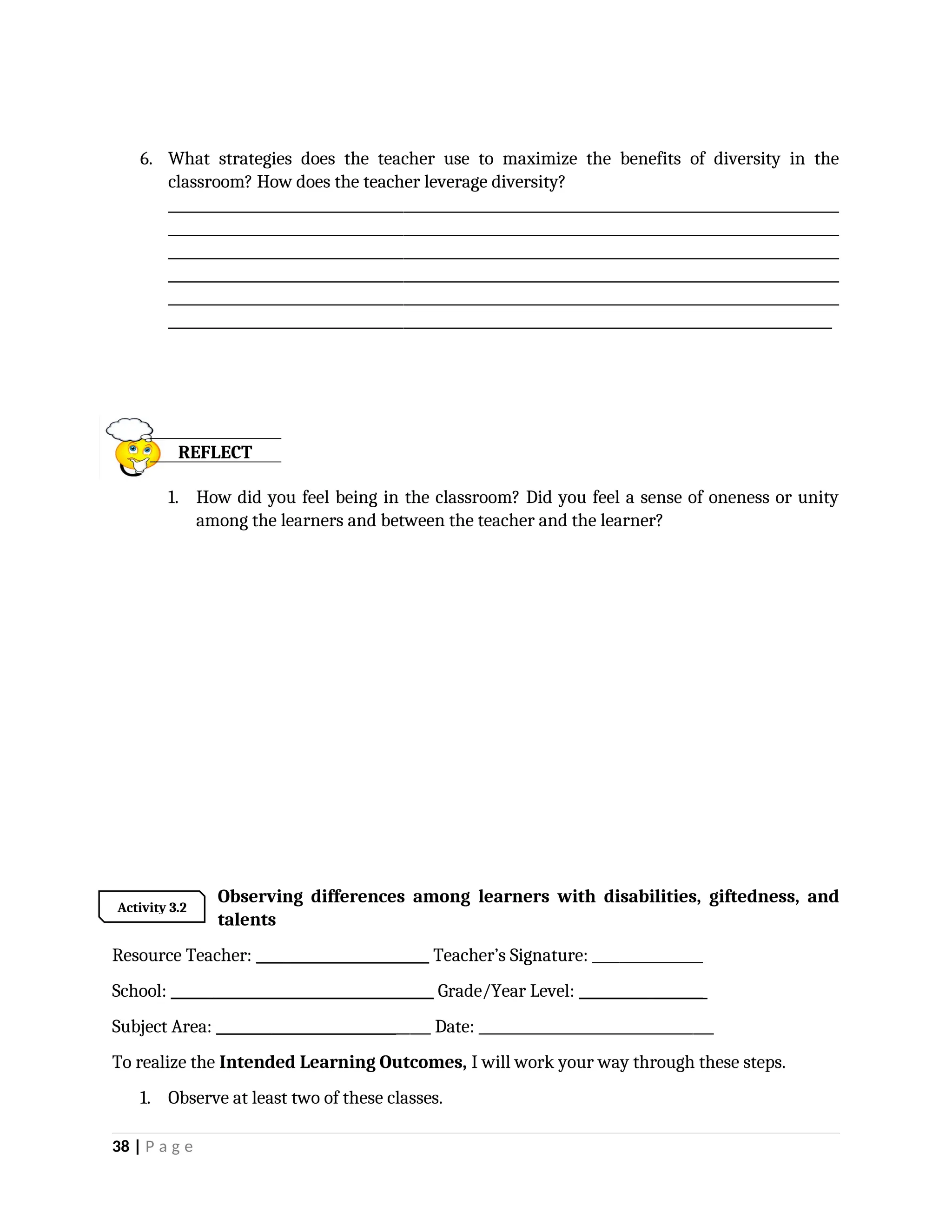 6. What strategies does the teacher use to maximize the benefits of diversity in the
classroom? How does the teacher leverage diversity?
_________________________________________________________________________________________________
_________________________________________________________________________________________________
_________________________________________________________________________________________________
_________________________________________________________________________________________________
_________________________________________________________________________________________________
________________________________________________________________________________________________
1. How did you feel being in the classroom? Did you feel a sense of oneness or unity
among the learners and between the teacher and the learner?
Observing differences among learners with disabilities, giftedness, and
talents
Resource Teacher: _________________________ Teacher’s Signature: ________________
School: ______________________________________ Grade/Year Level: __________________
Subject Area: _______________________________ Date: __________________________________
To realize the Intended Learning Outcomes, I will work your way through these steps.
1. Observe at least two of these classes.
38 | P a g e
REFLECT
Activity 3.2
 