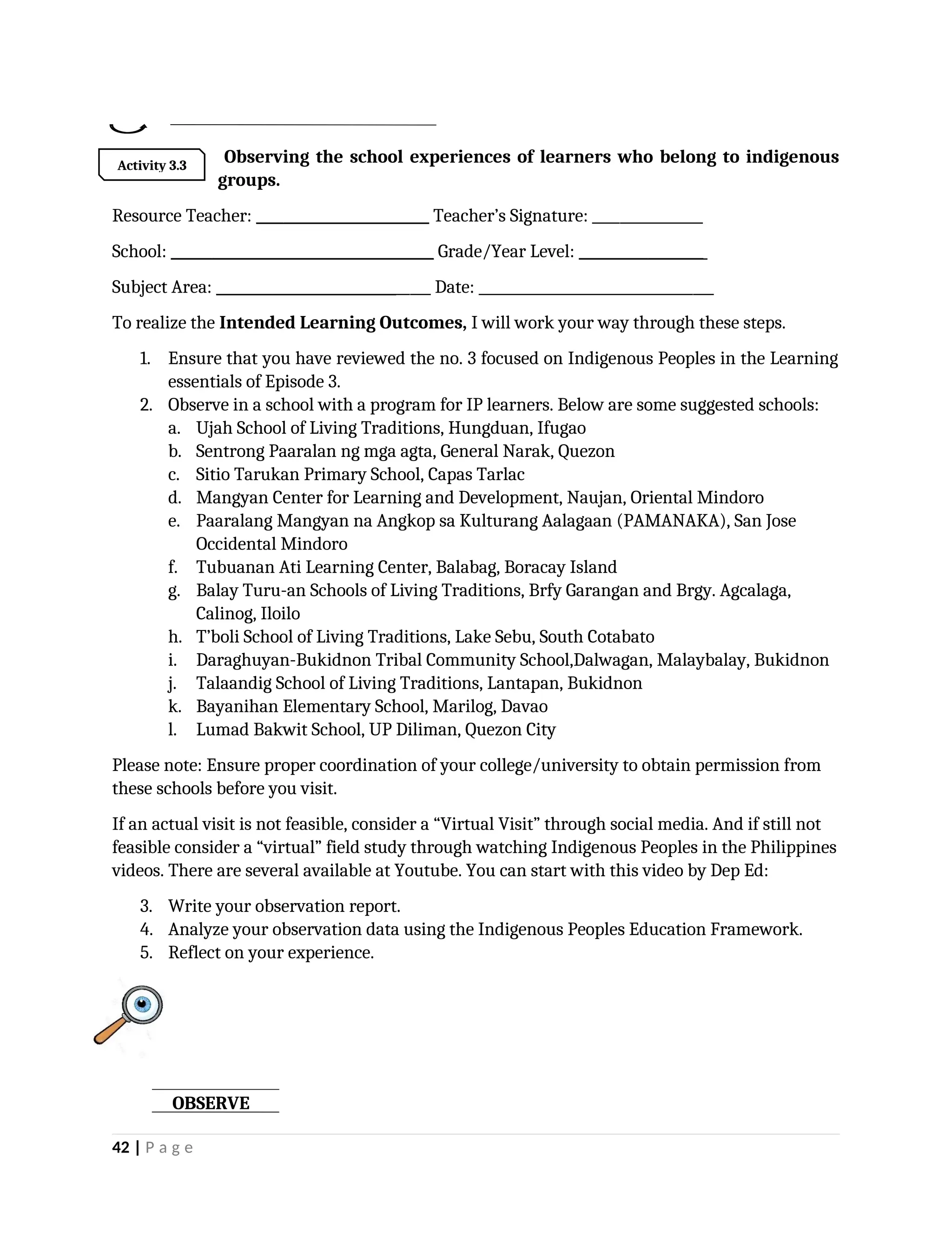 Observing the school experiences of learners who belong to indigenous
groups.
Resource Teacher: _________________________ Teacher’s Signature: ________________
School: ______________________________________ Grade/Year Level: __________________
Subject Area: _______________________________ Date: __________________________________
To realize the Intended Learning Outcomes, I will work your way through these steps.
1. Ensure that you have reviewed the no. 3 focused on Indigenous Peoples in the Learning
essentials of Episode 3.
2. Observe in a school with a program for IP learners. Below are some suggested schools:
a. Ujah School of Living Traditions, Hungduan, Ifugao
b. Sentrong Paaralan ng mga agta, General Narak, Quezon
c. Sitio Tarukan Primary School, Capas Tarlac
d. Mangyan Center for Learning and Development, Naujan, Oriental Mindoro
e. Paaralang Mangyan na Angkop sa Kulturang Aalagaan (PAMANAKA), San Jose
Occidental Mindoro
f. Tubuanan Ati Learning Center, Balabag, Boracay Island
g. Balay Turu-an Schools of Living Traditions, Brfy Garangan and Brgy. Agcalaga,
Calinog, Iloilo
h. T’boli School of Living Traditions, Lake Sebu, South Cotabato
i. Daraghuyan-Bukidnon Tribal Community School,Dalwagan, Malaybalay, Bukidnon
j. Talaandig School of Living Traditions, Lantapan, Bukidnon
k. Bayanihan Elementary School, Marilog, Davao
l. Lumad Bakwit School, UP Diliman, Quezon City
Please note: Ensure proper coordination of your college/university to obtain permission from
these schools before you visit.
If an actual visit is not feasible, consider a “Virtual Visit” through social media. And if still not
feasible consider a “virtual” field study through watching Indigenous Peoples in the Philippines
videos. There are several available at Youtube. You can start with this video by Dep Ed:
3. Write your observation report.
4. Analyze your observation data using the Indigenous Peoples Education Framework.
5. Reflect on your experience.
42 | P a g e
Activity 3.3
OBSERVE
 
