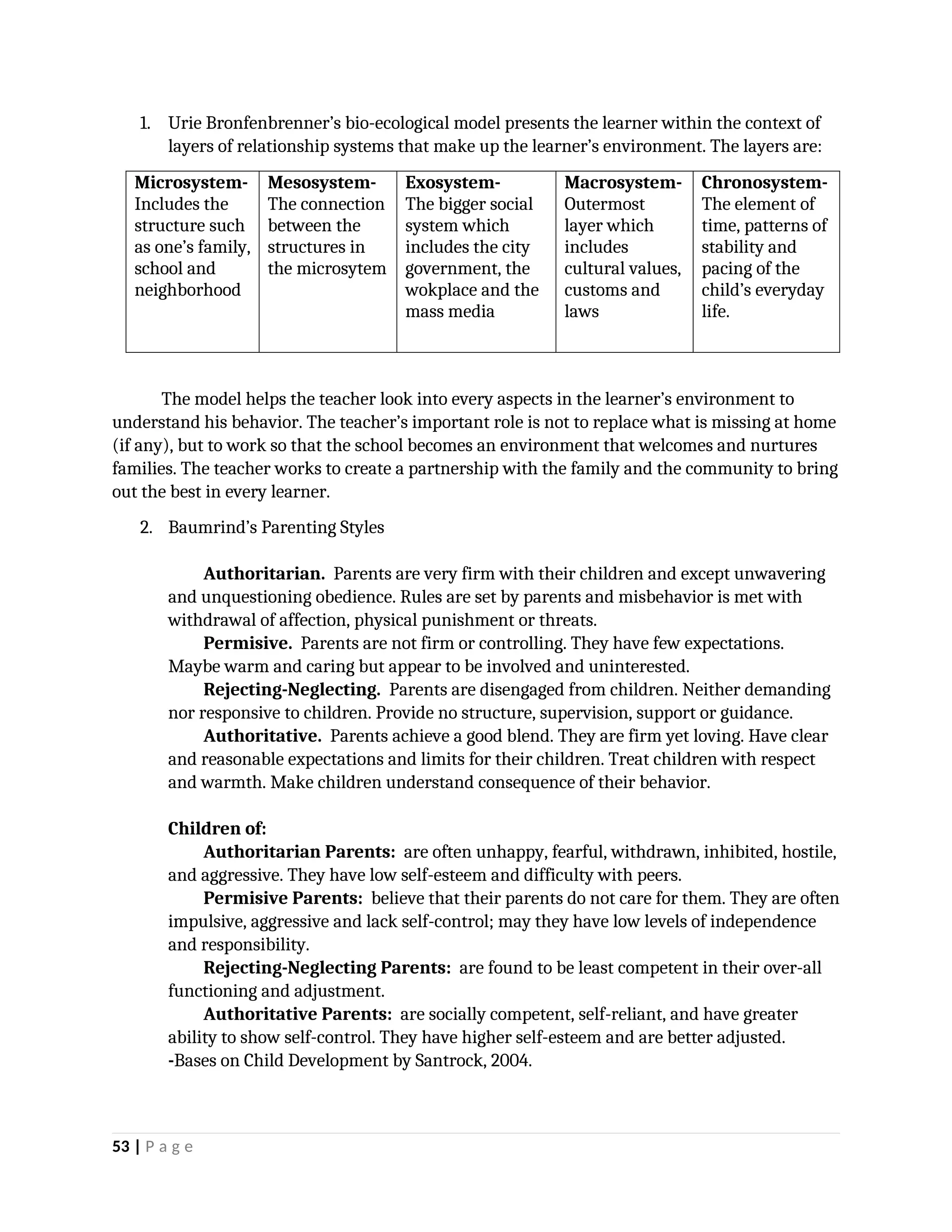 1. Urie Bronfenbrenner’s bio-ecological model presents the learner within the context of
layers of relationship systems that make up the learner’s environment. The layers are:
Microsystem-
Includes the
structure such
as one’s family,
school and
neighborhood
Mesosystem-
The connection
between the
structures in
the microsytem
Exosystem-
The bigger social
system which
includes the city
government, the
wokplace and the
mass media
Macrosystem-
Outermost
layer which
includes
cultural values,
customs and
laws
Chronosystem-
The element of
time, patterns of
stability and
pacing of the
child’s everyday
life.
The model helps the teacher look into every aspects in the learner’s environment to
understand his behavior. The teacher’s important role is not to replace what is missing at home
(if any), but to work so that the school becomes an environment that welcomes and nurtures
families. The teacher works to create a partnership with the family and the community to bring
out the best in every learner.
2. Baumrind’s Parenting Styles
Authoritarian. Parents are very firm with their children and except unwavering
and unquestioning obedience. Rules are set by parents and misbehavior is met with
withdrawal of affection, physical punishment or threats.
Permisive. Parents are not firm or controlling. They have few expectations.
Maybe warm and caring but appear to be involved and uninterested.
Rejecting-Neglecting. Parents are disengaged from children. Neither demanding
nor responsive to children. Provide no structure, supervision, support or guidance.
Authoritative. Parents achieve a good blend. They are firm yet loving. Have clear
and reasonable expectations and limits for their children. Treat children with respect
and warmth. Make children understand consequence of their behavior.
Children of:
Authoritarian Parents: are often unhappy, fearful, withdrawn, inhibited, hostile,
and aggressive. They have low self-esteem and difficulty with peers.
Permisive Parents: believe that their parents do not care for them. They are often
impulsive, aggressive and lack self-control; may they have low levels of independence
and responsibility.
Rejecting-Neglecting Parents: are found to be least competent in their over-all
functioning and adjustment.
Authoritative Parents: are socially competent, self-reliant, and have greater
ability to show self-control. They have higher self-esteem and are better adjusted.
-Bases on Child Development by Santrock, 2004.
53 | P a g e
 