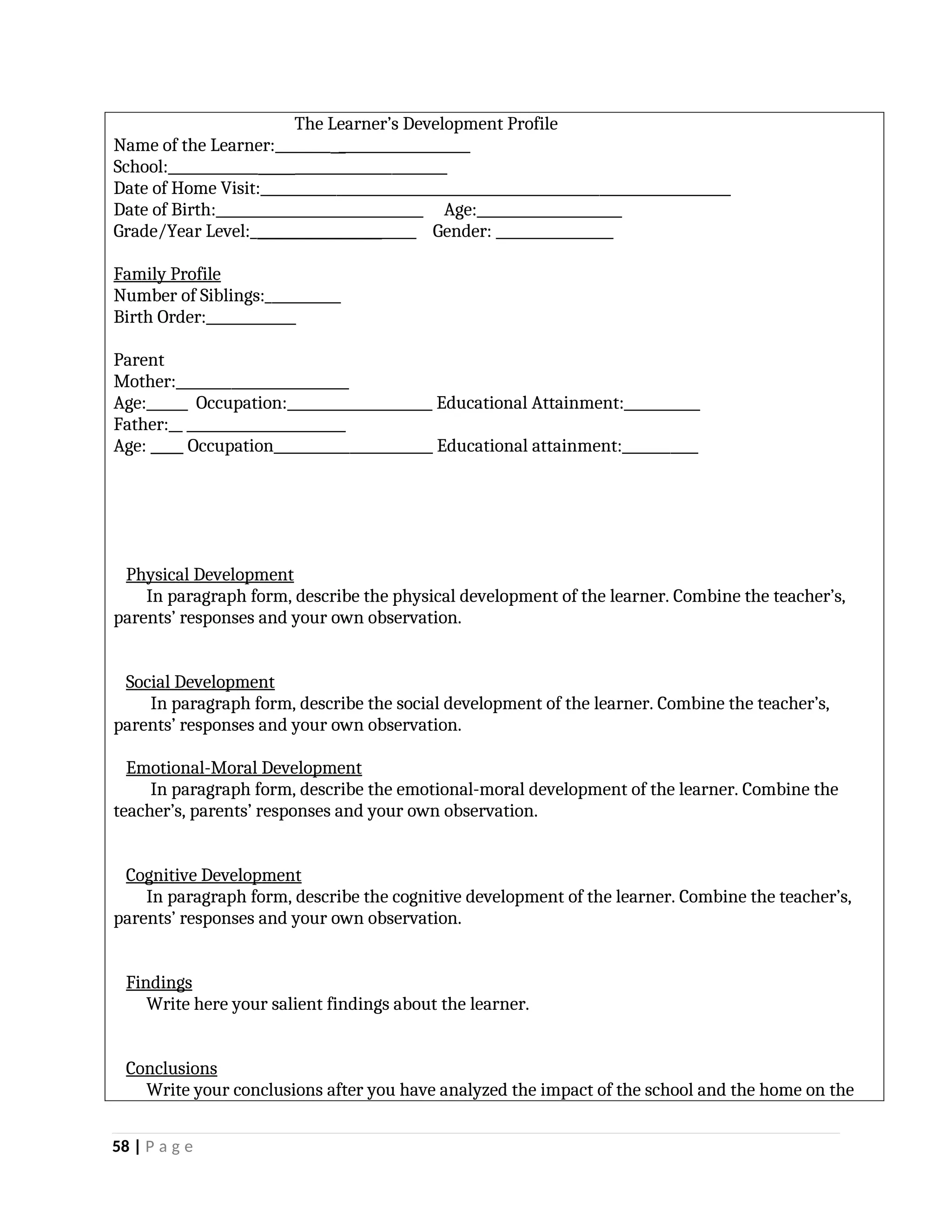 The Learner’s Development Profile
Name of the Learner:________ ___________________
School:_____________ ______________________
Date of Home Visit:____________________________________________________________________
Date of Birth:______________________________ Age:_____________________
Grade/Year Level:________________________ Gender: _________________
Family Profile
Number of Siblings:___________
Birth Order:_____________
Parent
Mother:_________________________
Age:______ Occupation:_____________________ Educational Attainment:___________
Father:__ _______________________
Age: Occupation_______________________ Educational attainment:___________
Physical Development
In paragraph form, describe the physical development of the learner. Combine the teacher’s,
parents’ responses and your own observation.
Social Development
In paragraph form, describe the social development of the learner. Combine the teacher’s,
parents’ responses and your own observation.
Emotional-Moral Development
In paragraph form, describe the emotional-moral development of the learner. Combine the
teacher’s, parents’ responses and your own observation.
Cognitive Development
In paragraph form, describe the cognitive development of the learner. Combine the teacher’s,
parents’ responses and your own observation.
Findings
Write here your salient findings about the learner.
Conclusions
Write your conclusions after you have analyzed the impact of the school and the home on the
58 | P a g e
 