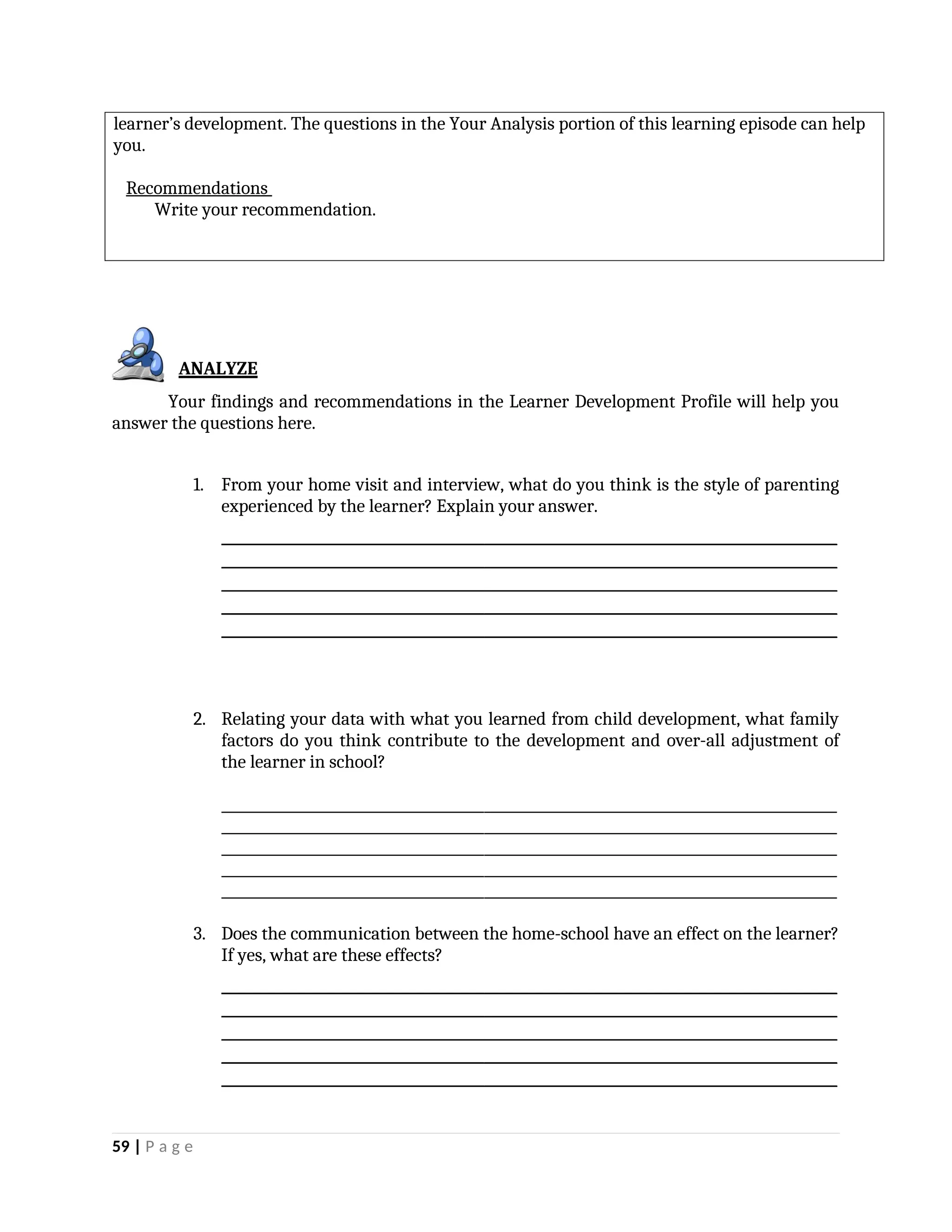 learner’s development. The questions in the Your Analysis portion of this learning episode can help
you.
Recommendations
Write your recommendation.
ANALYZE
Your findings and recommendations in the Learner Development Profile will help you
answer the questions here.
1. From your home visit and interview, what do you think is the style of parenting
experienced by the learner? Explain your answer.
_________________________________________________________________________________________
_________________________________________________________________________________________
_________________________________________________________________________________________
_________________________________________________________________________________________
_________________________________________________________________________________________
2. Relating your data with what you learned from child development, what family
factors do you think contribute to the development and over-all adjustment of
the learner in school?
_________________________________________________________________________________________
_________________________________________________________________________________________
_________________________________________________________________________________________
_________________________________________________________________________________________
_________________________________________________________________________________________
3. Does the communication between the home-school have an effect on the learner?
If yes, what are these effects?
_________________________________________________________________________________________
_________________________________________________________________________________________
_________________________________________________________________________________________
_________________________________________________________________________________________
_________________________________________________________________________________________
59 | P a g e
 