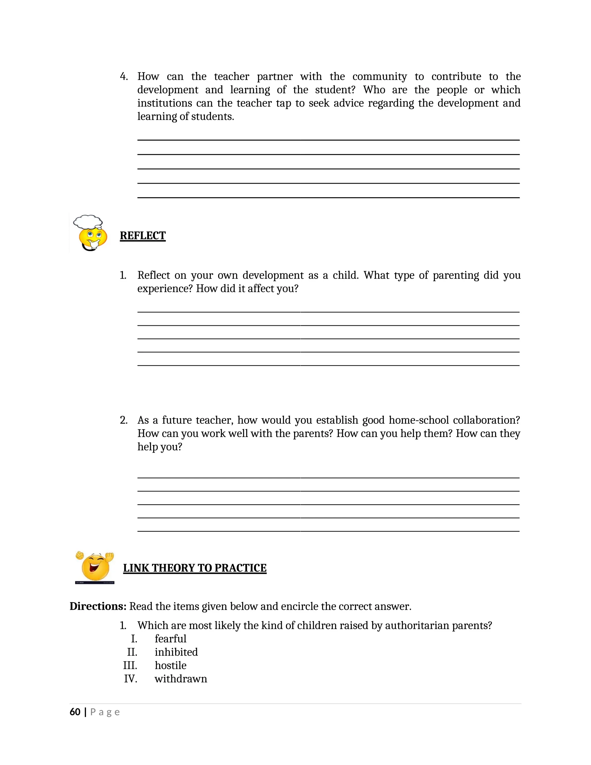 4. How can the teacher partner with the community to contribute to the
development and learning of the student? Who are the people or which
institutions can the teacher tap to seek advice regarding the development and
learning of students.
_________________________________________________________________________________________
_________________________________________________________________________________________
_________________________________________________________________________________________
_________________________________________________________________________________________
_________________________________________________________________________________________
REFLECT
1. Reflect on your own development as a child. What type of parenting did you
experience? How did it affect you?
_________________________________________________________________________________________
_________________________________________________________________________________________
_________________________________________________________________________________________
_________________________________________________________________________________________
_________________________________________________________________________________________
2. As a future teacher, how would you establish good home-school collaboration?
How can you work well with the parents? How can you help them? How can they
help you?
_________________________________________________________________________________________
_________________________________________________________________________________________
_________________________________________________________________________________________
_________________________________________________________________________________________
_________________________________________________________________________________________
LINK THEORY TO PRACTICE
Directions: Read the items given below and encircle the correct answer.
1. Which are most likely the kind of children raised by authoritarian parents?
I. fearful
II. inhibited
III. hostile
IV. withdrawn
60 | P a g e
 
