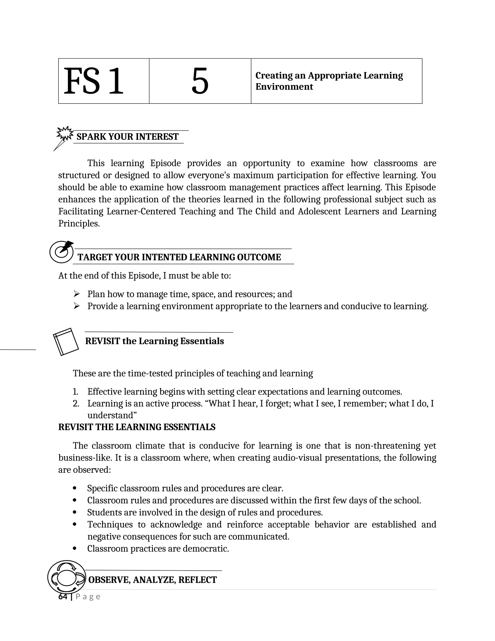 FS 1 5 Creating an Appropriate Learning
Environment
This learning Episode provides an opportunity to examine how classrooms are
structured or designed to allow everyone’s maximum participation for effective learning. You
should be able to examine how classroom management practices affect learning. This Episode
enhances the application of the theories learned in the following professional subject such as
Facilitating Learner-Centered Teaching and The Child and Adolescent Learners and Learning
Principles.
TARGET YOUR INTENTED LEARNING OUTCOME
At the end of this Episode, I must be able to:
 Plan how to manage time, space, and resources; and
 Provide a learning environment appropriate to the learners and conducive to learning.
These are the time-tested principles of teaching and learning
1. Effective learning begins with setting clear expectations and learning outcomes.
2. Learning is an active process. “What I hear, I forget; what I see, I remember; what I do, I
understand”
REVISIT THE LEARNING ESSENTIALS
The classroom climate that is conducive for learning is one that is non-threatening yet
business-like. It is a classroom where, when creating audio-visual presentations, the following
are observed:
 Specific classroom rules and procedures are clear.
 Classroom rules and procedures are discussed within the first few days of the school.
 Students are involved in the design of rules and procedures.
 Techniques to acknowledge and reinforce acceptable behavior are established and
negative consequences for such are communicated.
 Classroom practices are democratic.
64 | P a g e
OBSERVE, ANALYZE, REFLECT
SPARK YOUR INTEREST
REVISIT the Learning Essentials
 