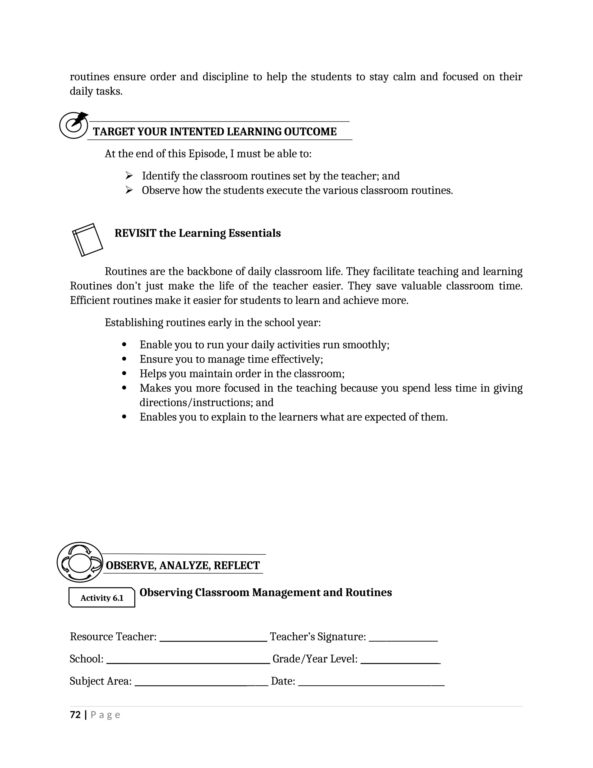 routines ensure order and discipline to help the students to stay calm and focused on their
daily tasks.
TARGET YOUR INTENTED LEARNING OUTCOME
At the end of this Episode, I must be able to:
 Identify the classroom routines set by the teacher; and
 Observe how the students execute the various classroom routines.
Routines are the backbone of daily classroom life. They facilitate teaching and learning
Routines don’t just make the life of the teacher easier. They save valuable classroom time.
Efficient routines make it easier for students to learn and achieve more.
Establishing routines early in the school year:
 Enable you to run your daily activities run smoothly;
 Ensure you to manage time effectively;
 Helps you maintain order in the classroom;
 Makes you more focused in the teaching because you spend less time in giving
directions/instructions; and
 Enables you to explain to the learners what are expected of them.
Observing Classroom Management and Routines
Resource Teacher: _________________________ Teacher’s Signature: ________________
School: ______________________________________ Grade/Year Level: __________________
Subject Area: _______________________________ Date: __________________________________
72 | P a g e
REVISIT the Learning Essentials
OBSERVE, ANALYZE, REFLECT
Activity 6.1
 