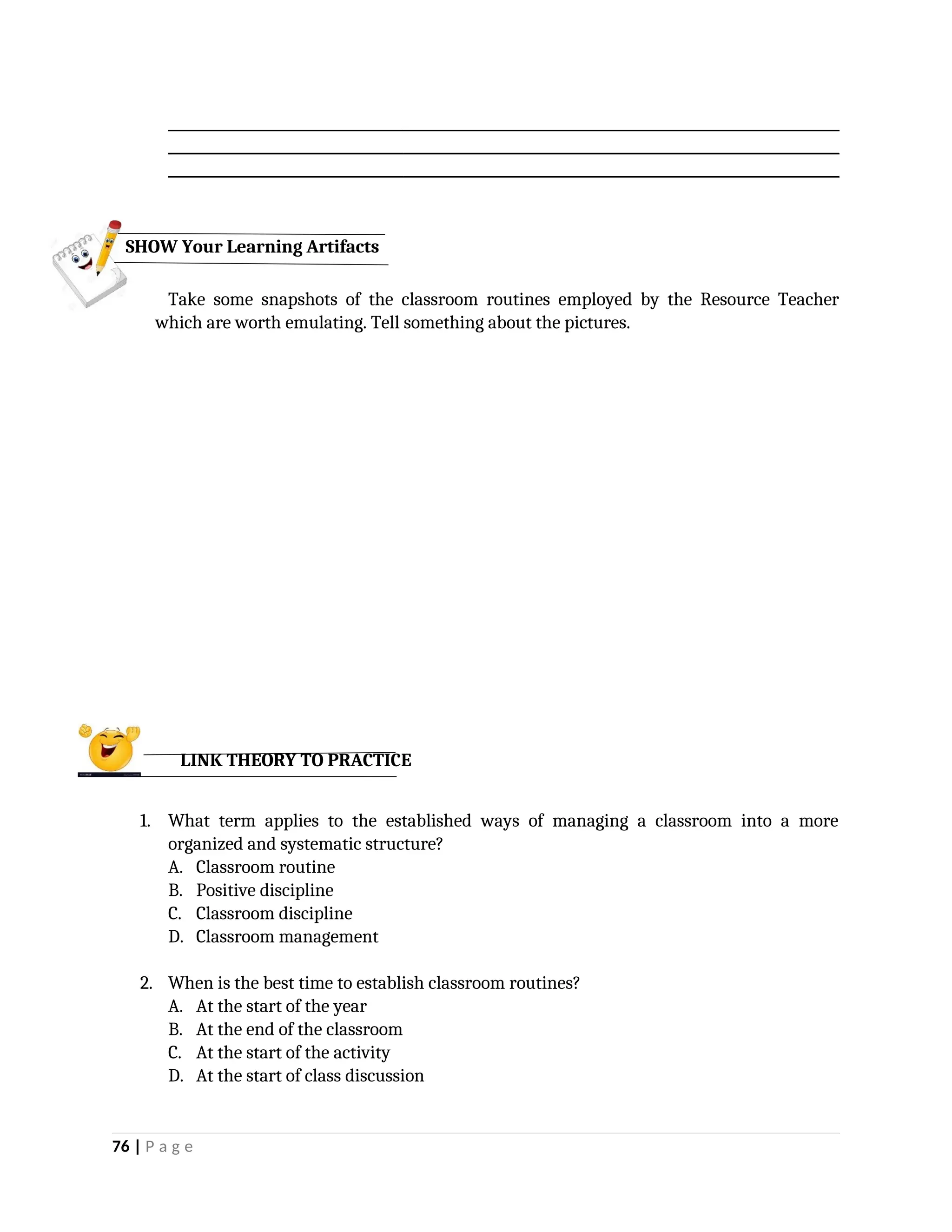 _________________________________________________________________________________________________
_________________________________________________________________________________________________
_________________________________________________________________________________________________
Take some snapshots of the classroom routines employed by the Resource Teacher
which are worth emulating. Tell something about the pictures.
1. What term applies to the established ways of managing a classroom into a more
organized and systematic structure?
A. Classroom routine
B. Positive discipline
C. Classroom discipline
D. Classroom management
2. When is the best time to establish classroom routines?
A. At the start of the year
B. At the end of the classroom
C. At the start of the activity
D. At the start of class discussion
76 | P a g e
SHOW Your Learning Artifacts
LINK THEORY TO PRACTICE
 