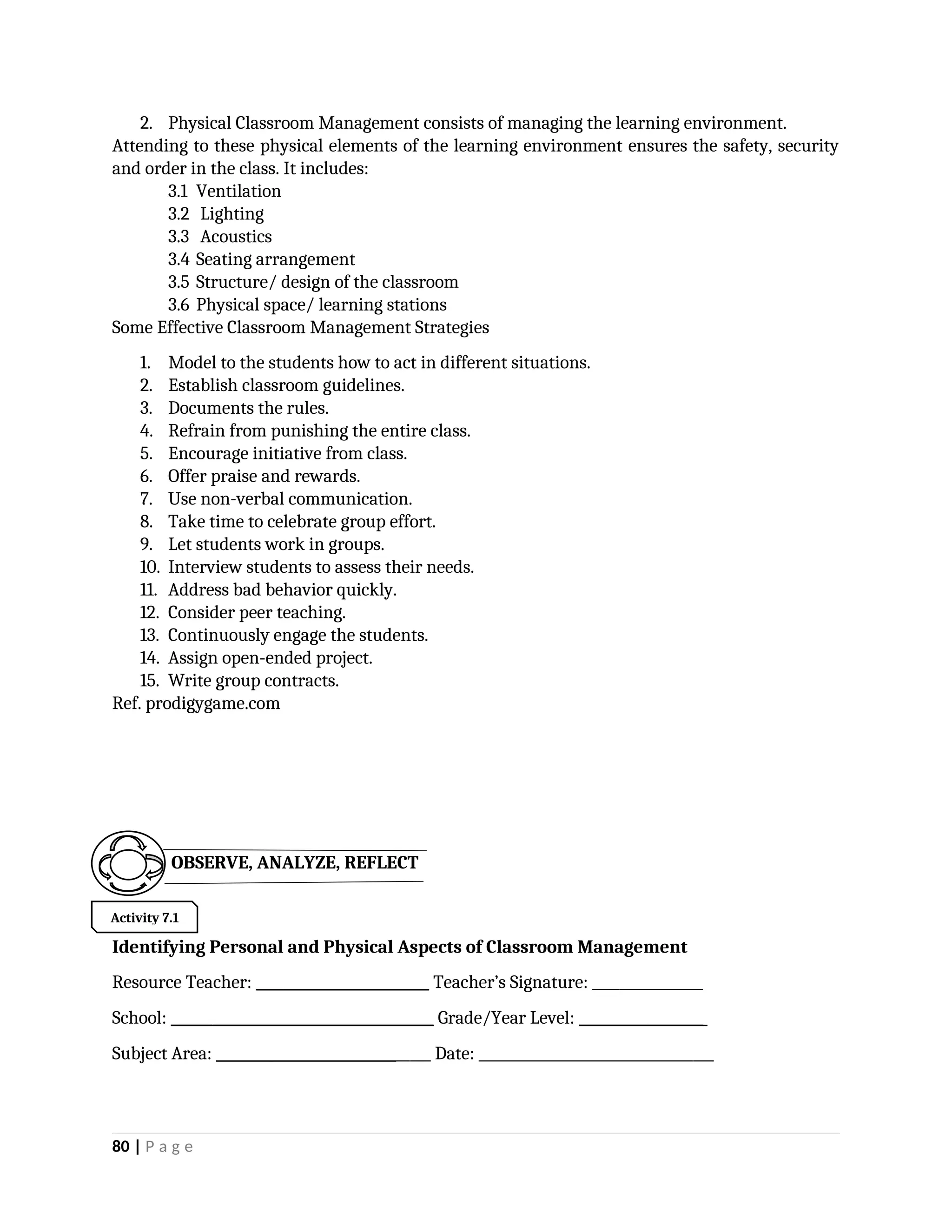 2. Physical Classroom Management consists of managing the learning environment.
Attending to these physical elements of the learning environment ensures the safety, security
and order in the class. It includes:
3.1 Ventilation
3.2 Lighting
3.3 Acoustics
3.4 Seating arrangement
3.5 Structure/ design of the classroom
3.6 Physical space/ learning stations
Some Effective Classroom Management Strategies
1. Model to the students how to act in different situations.
2. Establish classroom guidelines.
3. Documents the rules.
4. Refrain from punishing the entire class.
5. Encourage initiative from class.
6. Offer praise and rewards.
7. Use non-verbal communication.
8. Take time to celebrate group effort.
9. Let students work in groups.
10. Interview students to assess their needs.
11. Address bad behavior quickly.
12. Consider peer teaching.
13. Continuously engage the students.
14. Assign open-ended project.
15. Write group contracts.
Ref. prodigygame.com
Identifying Personal and Physical Aspects of Classroom Management
Resource Teacher: _________________________ Teacher’s Signature: ________________
School: ______________________________________ Grade/Year Level: __________________
Subject Area: _______________________________ Date: __________________________________
80 | P a g e
OBSERVE, ANALYZE, REFLECT
Activity 7.1
 