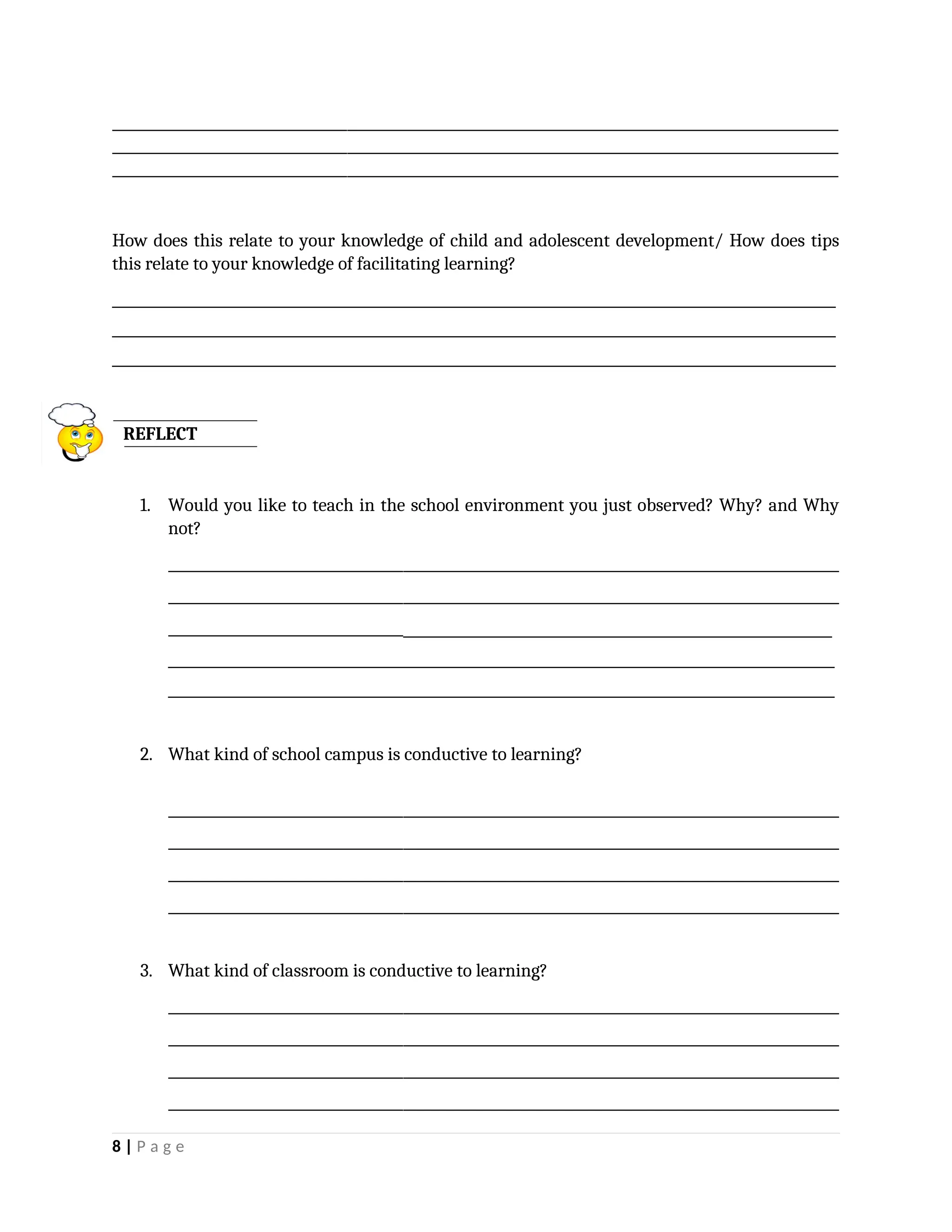 _________________________________________________________________________________________________________
_________________________________________________________________________________________________________
_________________________________________________________________________________________________________
How does this relate to your knowledge of child and adolescent development/ How does tips
this relate to your knowledge of facilitating learning?
____________________________________________________________________________
____________________________________________________________________________
____________________________________________________________________________
REFLECT
1. Would you like to teach in the school environment you just observed? Why? and Why
not?
_________________________________________________________________________________________________
_________________________________________________________________________________________________
_______________________________________________________________________________
______________________________________________________________________
______________________________________________________________________
2. What kind of school campus is conductive to learning?
_________________________________________________________________________________________________
_________________________________________________________________________________________________
_________________________________________________________________________________________________
_________________________________________________________________________________________________
3. What kind of classroom is conductive to learning?
_________________________________________________________________________________________________
_________________________________________________________________________________________________
_________________________________________________________________________________________________
_________________________________________________________________________________________________
8 | P a g e
 