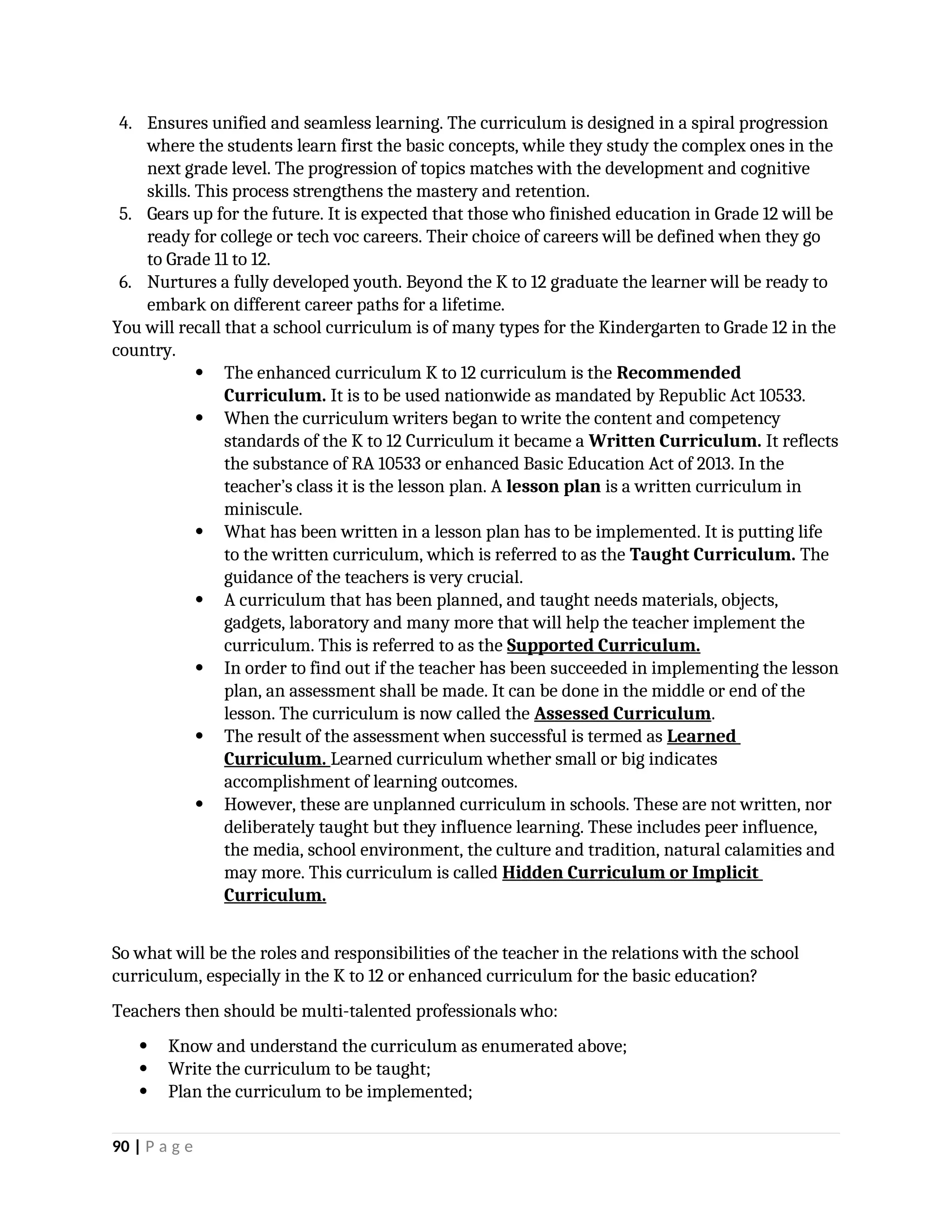 4. Ensures unified and seamless learning. The curriculum is designed in a spiral progression
where the students learn first the basic concepts, while they study the complex ones in the
next grade level. The progression of topics matches with the development and cognitive
skills. This process strengthens the mastery and retention.
5. Gears up for the future. It is expected that those who finished education in Grade 12 will be
ready for college or tech voc careers. Their choice of careers will be defined when they go
to Grade 11 to 12.
6. Nurtures a fully developed youth. Beyond the K to 12 graduate the learner will be ready to
embark on different career paths for a lifetime.
You will recall that a school curriculum is of many types for the Kindergarten to Grade 12 in the
country.
 The enhanced curriculum K to 12 curriculum is the Recommended
Curriculum. It is to be used nationwide as mandated by Republic Act 10533.
 When the curriculum writers began to write the content and competency
standards of the K to 12 Curriculum it became a Written Curriculum. It reflects
the substance of RA 10533 or enhanced Basic Education Act of 2013. In the
teacher’s class it is the lesson plan. A lesson plan is a written curriculum in
miniscule.
 What has been written in a lesson plan has to be implemented. It is putting life
to the written curriculum, which is referred to as the Taught Curriculum. The
guidance of the teachers is very crucial.
 A curriculum that has been planned, and taught needs materials, objects,
gadgets, laboratory and many more that will help the teacher implement the
curriculum. This is referred to as the Supported Curriculum.
 In order to find out if the teacher has been succeeded in implementing the lesson
plan, an assessment shall be made. It can be done in the middle or end of the
lesson. The curriculum is now called the Assessed Curriculum.
 The result of the assessment when successful is termed as Learned
Curriculum. Learned curriculum whether small or big indicates
accomplishment of learning outcomes.
 However, these are unplanned curriculum in schools. These are not written, nor
deliberately taught but they influence learning. These includes peer influence,
the media, school environment, the culture and tradition, natural calamities and
may more. This curriculum is called Hidden Curriculum or Implicit
Curriculum.
So what will be the roles and responsibilities of the teacher in the relations with the school
curriculum, especially in the K to 12 or enhanced curriculum for the basic education?
Teachers then should be multi-talented professionals who:
 Know and understand the curriculum as enumerated above;
 Write the curriculum to be taught;
 Plan the curriculum to be implemented;
90 | P a g e
 