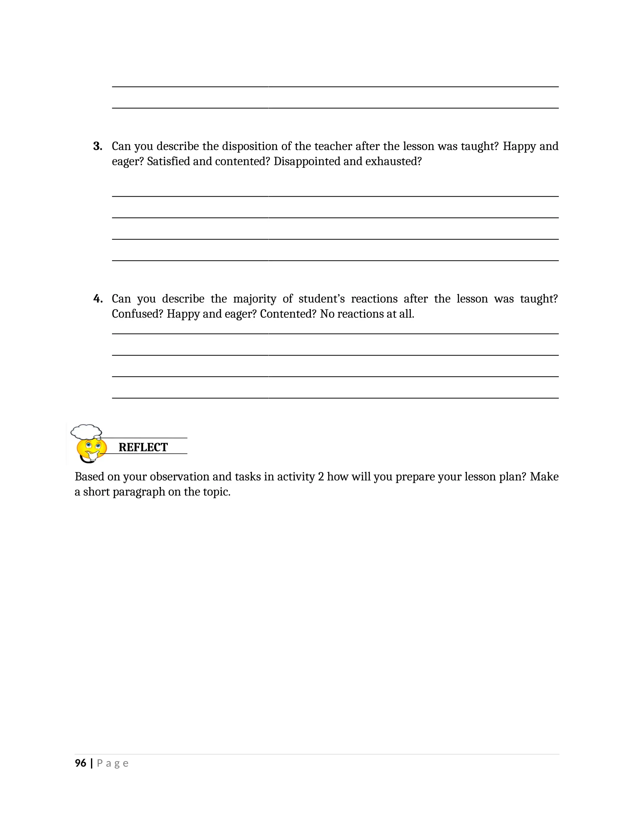 _________________________________________________________________________________________________
_________________________________________________________________________________________________
3. Can you describe the disposition of the teacher after the lesson was taught? Happy and
eager? Satisfied and contented? Disappointed and exhausted?
_________________________________________________________________________________________________
_________________________________________________________________________________________________
_________________________________________________________________________________________________
_________________________________________________________________________________________________
4. Can you describe the majority of student’s reactions after the lesson was taught?
Confused? Happy and eager? Contented? No reactions at all.
_________________________________________________________________________________________________
_________________________________________________________________________________________________
_________________________________________________________________________________________________
_________________________________________________________________________________________________
Based on your observation and tasks in activity 2 how will you prepare your lesson plan? Make
a short paragraph on the topic.
96 | P a g e
REFLECT
 