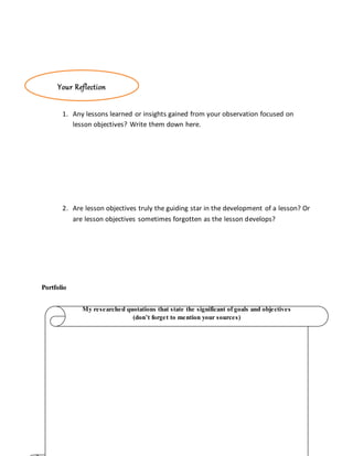 1. Any lessons learned or insights gained from your observation focused on
lesson objectives? Write them down here.
2. Are lesson objectives truly the guiding star in the development of a lesson? Or
are lesson objectives sometimes forgotten as the lesson develops?
Portfolio
My researched quotations that state the significant of goals and objectives
(don’t forget to mention your sources)
Your Reflection
 
