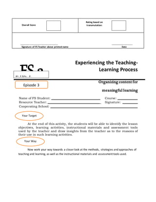 Overall Score
Rating based on
transmutation:
______________________________ _________________
Signature of FS Teacher above printed name Date
Experiencing the Teaching-
Learning Process
Organizing content for
meaningful learning
Name of FS Student: ________________________________ Course: _____________
Resource Teacher: __________________________________ Signature: __________
Cooperating School: _________________________________________________________
At the end of this activity, the students will be able to identify the lesson
objectives, learning activities, instructional materials and assessment tools
used by the teacher and draw insights from the teacher as to the reasons of
their use in such learning activities.
Now work your way towards a closer look at the methods, strategies and approaches of
teaching and learning, as well as the instructional materials and assessment tools used.
FS 2
Episode 3
Your Target
Your Way
FieldStudy
 
