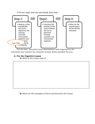 Step 1:
• observe a class
and identify
the lesson
objectives, the
learning
activities,
instructional
materials and
assessment
tools used by
the teacher.
Step2:
• interview the
teacher on the
reason behind
the use of
observed
learning
activities and
instructional
materials.
Step 3:
• reflect on the
reasons given
by the teacher
reviewed.
To hit your target, work your way through these steps:
For the visit, document your observations and responses to the
interviews you conduct by using the activity forms provided for you.
A. For the Cognitive Lesson
1) What is the lesson about?
2) What are the examples of facts mentioned in the lesson
Your Tools
 