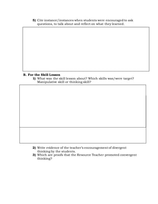 5) Cite instance/instances when students were encouraged to ask
questions, to talk about and reflect on what they learned.
B. For the Skill Lesson
1) What was the skill lesson about? Which skills was/were target?
Manipulative skill or thinking skill?
2) Write evidence of the teacher’s encouragement of divergent
thinking by the students.
3) Which are proofs that the Resource Teacher promoted convergent
thinking?
 