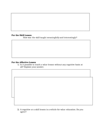 For the Skill Lesson
How was the skill taught meaningfully and interestingly?
For the Affective Lesson
1) Is it possible to teach a value lesson without any cognitive basis at
all? Explain your answer.
2) A cognitive or a skill lesson is a vehicle for value education. Do you
agree?
 