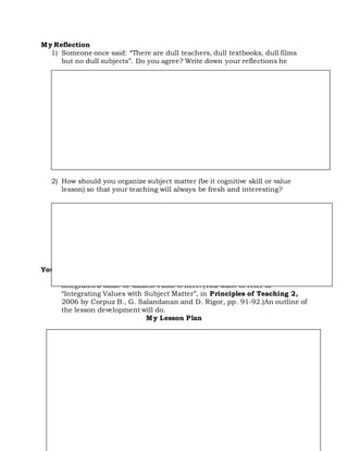 My Reflection
1) Someone once said: “There are dull teachers, dull textbooks, dull films
but no dull subjects”. Do you agree? Write down your reflections he
2) How should you organize subject matter (be it cognitive skill or value
lesson) so that your teaching will always be fresh and interesting?
Your Portfolio
Research on/or come up with a lesson plan (cognitive or skill) that
integrates a value or values. Paste it here! (You want to refer to
“Integrating Values with Subject Matter”, in Principles of Teaching 2,
2006 by Corpuz B., G. Salandanan and D. Rigor, pp. 91-92.)An outline of
the lesson development will do.
My Lesson Plan
 
