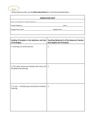 Asyou observe aclass, use the ObservationSheetfor a more focusedobservation.
OBSERVATION SHEET
Name of the Resource Teachers Observed:_________________________,________________________,___________________
School Address:_________________________________________________Date:___________________
Grade/Year Level:_________________________________ SubjectArea:_________________________
Guiding Principles in the Selection and Use
of Strategies
Teaching Behavior/s of the Resource Teacher
that Applies the Principles
1. Learning is an active process. 1.
2. The more senses are involved, the more and
the better the learning.
2.
3. A non – threatening environment enhances
learning.
3.
Tool
 