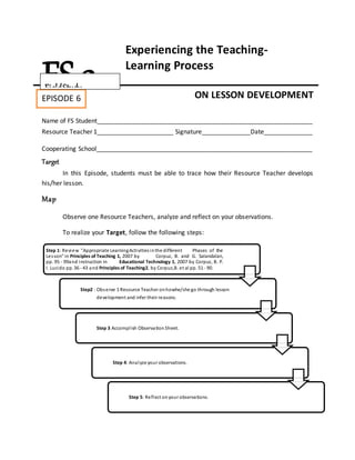 Step 1: Review "Appropriate LearningActivitiesinthe different Phases of the
Lesson" in Principles of Teaching 1, 2007 by Corpuz, B. and G. Salandalan,
pp. 95 - 99and instruction in Educational Technology 1, 2007 by Corpuz, B. P.
I. Lucido pp. 36 - 43 and Principles of Teaching2, by Corpuz,B. et al pp. 51 - 90.
Step2 : Observe 1 Resource Teacher onhowhe/she go through lesson
development and infer their reasons.
Step 3 Accomplish Observation Sheet.
Step 4: Analyze your observations.
Step 5: Reflect onyour observations.
Experiencing the Teaching-
Learning Process
ON LESSON DEVELOPMENT
Name of FS Student______________________________________________________________
Resource Teacher 1______________________ Signature______________Date______________
Cooperating School______________________________________________________________
Target
In this Episode, students must be able to trace how their Resource Teacher develops
his/her lesson.
Map
Observe one Resource Teachers, analyze and reflect on your observations.
To realize your Target, follow the following steps:
FS 2EPISODE 6
Episode 4:
FieldStudy
 