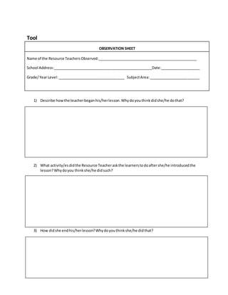 Tool
OBSERVATION SHEET
Name of the Resource TeachersObserved:_________________________________________________
School Address:_________________________________________________Date:___________________
Grade/Year Level:_________________________________ SubjectArea:_________________________
1) Describe how the teacherbeganhis/herlesson.Whydoyouthinkdidshe/he dothat?
2) What activity/esdidthe Resource Teacheraskthe learnerstodoaftershe/he introducedthe
lesson?Whydoyou thinkshe/he didsuch?
3) How didshe endhis/herlesson?Whydoyouthinkshe/he didthat?
 