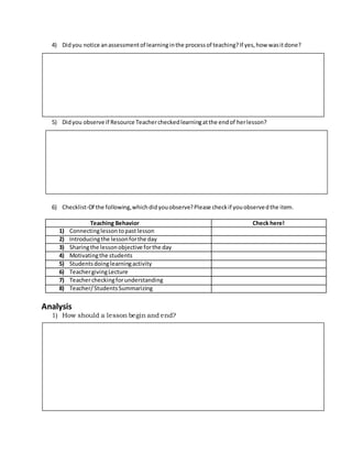 4) Didyou notice anassessmentof learninginthe processof teaching?If yes,how wasitdone?
5) Didyou observe if Resource Teachercheckedlearningatthe endof herlesson?
6) Checklist-Of the following,whichdidyouobserve?Please checkif youobservedthe item.
Analysis
1) How should a lesson begin and end?
Teaching Behavior Check here!
1) Connectinglessontopastlesson
2) Introducingthe lessonforthe day
3) Sharingthe lessonobjective forthe day
4) Motivatingthe students
5) Studentsdoinglearningactivity
6) TeachergivingLecture
7) Teachercheckingforunderstanding
8) Teacher/StudentsSummarizing
 