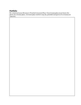 Portfolio
Re-construct your Resource Teacher’s Lesson Plan. Your lesson plan must have the
parts of a lesson plan. A lesson plan outline may do, provided all parts of a lesson are
covered.
 