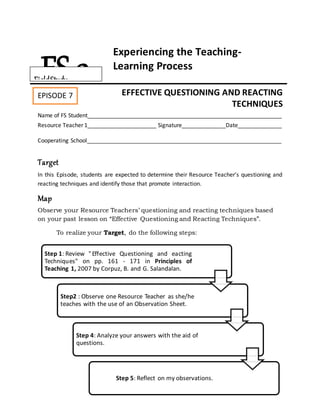 Step 1: Review "Effective Questioning and eacting
Techniques" on pp. 161 - 171 in Principles of
Teaching 1, 2007 by Corpuz, B. and G. Salandalan.
Step2 : Observe one Resource Teacher as she/he
teaches with the use of an Observation Sheet.
Step 4: Analyze your answers with the aid of
questions.
Step 5: Reflect on my observations.
Experiencing the Teaching-
Learning Process
EFFECTIVE QUESTIONING AND REACTING
TECHNIQUES
Name of FS Student______________________________________________________________
Resource Teacher 1______________________ Signature______________Date______________
Cooperating School______________________________________________________________
Target
In this Episode, students are expected to determine their Resource Teacher’s questioning and
reacting techniques and identify those that promote interaction.
Map
Observe your Resource Teachers’ questioning and reacting techniques based
on your past lesson on “Effective Questioning and Reacting Techniques”.
To realize your Target, do the following steps:
FS 2FieldStudy
EPISODE 7
Episode 4:
 