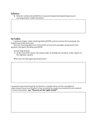 Reflections
What do I resolve todoand NOTdo in myquestioningandreactingtechniquessoasto
encourage teacher-studentinteraction?
My Portfolio
I promote higher-order-thinking skills(HOTS) and interaction for learning by the
kind of questions that I ask.
Here are learning objectives.Formulate at least two examples of questions that
promote divergent thinking and HOTS.
Junior High School
1) At the end of the lesson, the pupil is able to identify the functions of the organs of
the digestive system.
Write you two divergent questions here!
I promote class interaction by my favorite remarks. Here are five examples of
expressionsI must use (Product of my research) to inspire my students to be involved
in class interaction. e.g. “You are on the right track!”
 