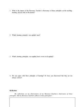 1. What is the impact of the Resource Teacher’s observance of these principles on the teaching-
learning process and on the learner?
2. Which learning principle was applied most?
3. Which learning principles was applied least or not at all applied?
4. Do you agree with these principles of learning? Or have you discovered that they are not
always correct?
Reflection
My reflections on my observations of my Resource Teacher’s observance of these
principles. Did my Resource Teachers adhere to these principles?
 