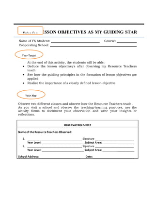 LESSON OBJECTIVES AS MY GUIDING STAR
Name of FS Student: ________________________________ Course: _____________
Cooperating School: _________________________________________________________
At the end of this activity, the students will be able:
 Deduce the lesson objective/s after observing my Resource Teachers
teach
 See how the guiding principles in the formation of lesson objectives are
applied
 Realize the importance of a clearly defined lesson objective
Observe two different classes and observe how the Resource Teachers teach.
As you visit a school and observe the teaching-learning practices, use the
activity forms to document your observation and write your insights or
reflections.
OBSERVATION SHEET
Name of the Resource Teachers Observed:
1. ____________________________________ Signature _________________________
Year Level: __________________________ Subject Area: _____________________
2. ____________________________________ Signature _________________________
Year Level: __________________________ Subject Area: _____________________
School Address: ___________________________ Date: ___________________________
Episode 2
Your Target
Your Map
 