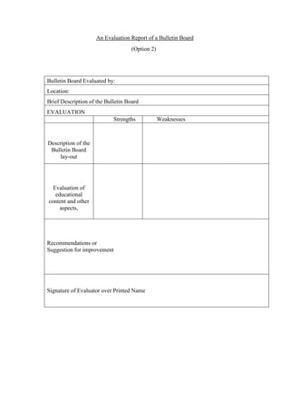 An Evaluation Report of a Bulletin Board
(Option 2)
Bulletin Board Evaluated by:
Location:
Brief Description of the Bulletin Board
EVALUATION
Strengths Weaknesses
Description of the
Bulletin Board
lay-out
Evaluation of
educational
content and other
aspects,
Recommendations or
Suggestion for improvement
Signature of Evaluator over Printed Name
 