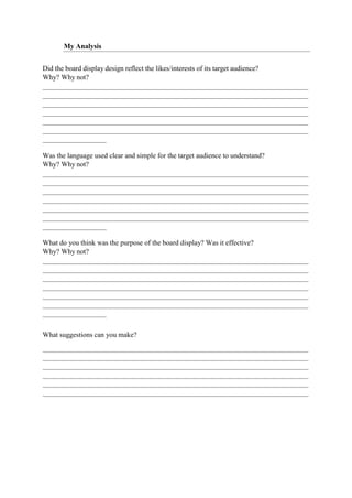 My Analysis
Did the board display design reflect the likes/interests of its target audience?
Why? Why not?
Was the language used clear and simple for the target audience to understand?
Why? Why not?
What do you think was the purpose of the board display? Was it effective?
Why? Why not?
What suggestions can you make?
 