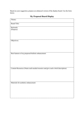 Based on your suggestion, propose an enhanced version of the display board. Use the form
below.
My Proposed Board Display
Theme:
Board Title:
Rationale:
(Purpose)
Objectives:
Best features of my proposed bulletin enhancement:
Content Resources (Name each needed resource and give each a brief description)
Materials for aesthetic enhancement:
 