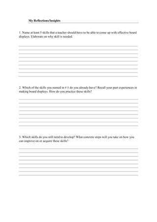My Reflections/Insights
1. Name at least 5 skills that a teacher should have to be able to come up with effective board
displays. Elaborate on why skill is needed.
2. Which of the skills you named in # 1 do you already have? Recall your past experiences in
making board displays. How do you practice these skills?
3. Which skills do you still need to develop? What concrete steps will you take on how you
can improve on or acquire these skills?
 