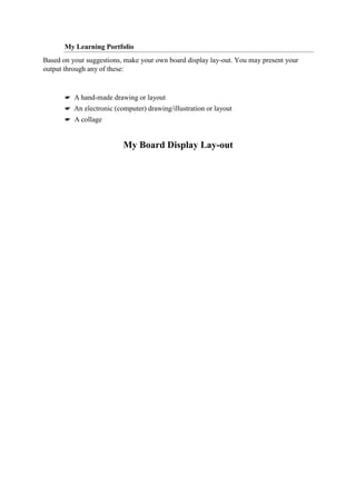 My Learning Portfolio
Based on your suggestions, make your own board display lay-out. You may present your
output through any of these:
☛ A hand-made drawing or layout
☛ An electronic (computer) drawing/illustration or layout
☛ A collage
My Board Display Lay-out
 