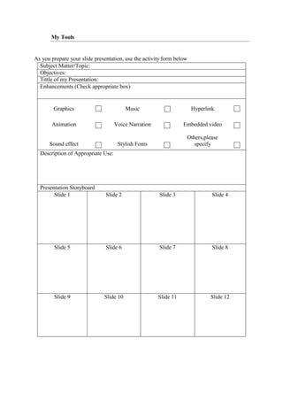 My Tools
As you prepare your slide presentation, use the activity form below
Subject Matter/Topic:
Objectives:
Tittle of my Presentation:
Enhancements (Check appropriate box)
Graphics Music Hyperlink
Animation Voice Narration Embedded video
Sound effect Stylish Fonts
Others,please
specify
Description of Appropriate Use:
Presentation Storyboard
Slide 1 Slide 2 Slide 3 Slide 4
Slide 5 Slide 6 Slide 7 Slide 8
Slide 9 Slide 10 Slide 11 Slide 12
 