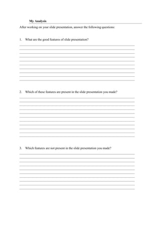 My Analysis
After working on your slide presentation, answer the following questions:
1. What are the good features of slide presentation?
2. Which of these features are present in the slide presentation you made?
3. Which features are not present in the slide presentation you made?
 