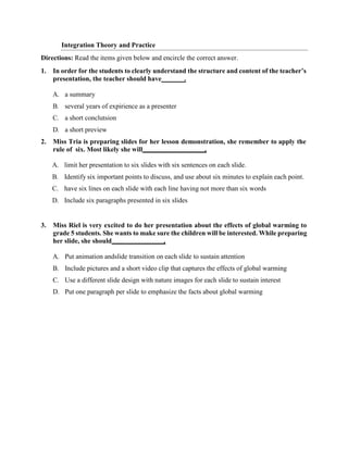 Integration Theory and Practice
Directions: Read the items given below and encircle the correct answer.
1. In order for the students to clearly understand the structure and content of the teacher’s
presentation, the teacher should have .
A. a summary
B. several years of expirience as a presenter
C. a short conclutsion
D. a short preview
2. Miss Tria is preparing slides for her lesson demonstration, she remember to apply the
rule of six. Most likely she will .
A. limit her presentation to six slides with six sentences on each slide.
B. Identify six important points to discuss, and use about six minutes to explain each point.
C. have six lines on each slide with each line having not more than six words
D. Include six paragraphs presented in six slides
3. Miss Riel is very excited to do her presentation about the effects of global warming to
grade 5 students. She wants to make sure the children will be interested. While preparing
her slide, she should .
A. Put animation andslide transition on each slide to sustain attention
B. Include pictures and a short video clip that captures the effects of global warming
C. Use a different slide design with nature images for each slide to sustain interest
D. Put one paragraph per slide to emphasize the facts about global warming
 