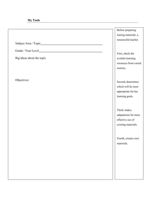 Subject Area / Topic
Grade / Year Level
Big Ideas about the topic
Objectives:
Before preparing
learing materials, a
resourceful teacher.
First, check the
availale learning
resources from varied
sources.
Second, determines
which will be most
appropriate for her
learning goals.
Third, makes
adaptations for more
effective use of
existing materials.
Fourth, creates own
materials.
My Tools
 