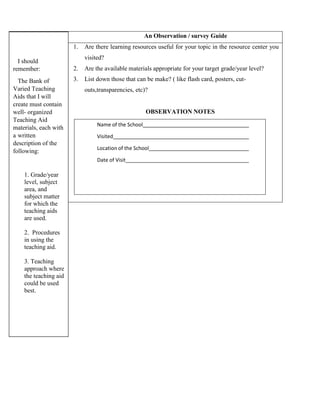 I should
remember:
The Bank of
Varied Teaching
Aids that I will
create must contain
well- organized
Teaching Aid
materials, each with
a written
description of the
following:
1. Grade/year
level, subject
area, and
subject matter
for which the
teaching aids
are used.
2. Procedures
in using the
teaching aid.
3. Teaching
approach where
the teaching aid
could be used
best.
An Observation / survey Guide
1. Are there learning resources useful for your topic in the resource center you
visited?
2. Are the available materials appropriate for your target grade/year level?
3. List down those that can be make? ( like flash card, posters, cut-
outs,transparencies, etc)?
OBSERVATION NOTES
Name of the School
Visited
Location of the School
Date of Visit
 
