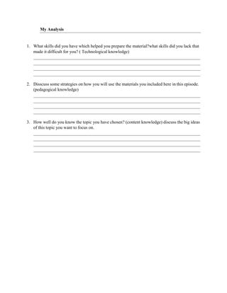 My Analysis
1. What skills did you have which helped you prepare the material?what skills did you lack that
made it difficult for you? ( Technological knowledge)
2. Disscuss some strategies on how you will use the materials you included here in this episode.
(pedagogical knowledge)
3. How well do you know the topic you have chosen? (content knowledge) discuss the big ideas
of this topic you want to focus on.
 