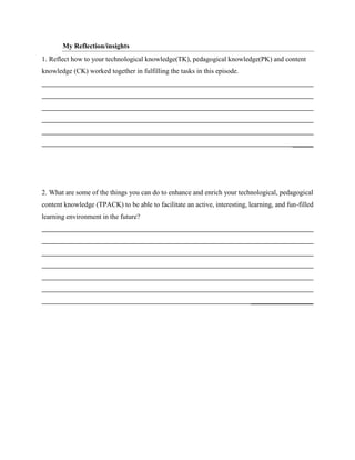 My Reflection/insights
1. Reflect how to your technological knowledge(TK), pedagogical knowledge(PK) and content
knowledge (CK) worked together in fulfilling the tasks in this episode.
2. What are some of the things you can do to enhance and enrich your technological, pedagogical
content knowledge (TPACK) to be able to facilitate an active, interesting, learning, and fun-filled
learning environment in the future?
 