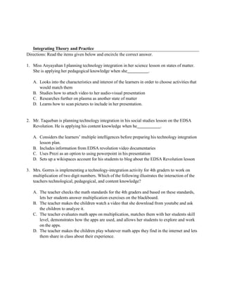 Integrating Theory and Practice
Directions: Read the items given below and encircle the correct answer.
1. Miss Anyayahan I planning technology integration in her science lesson on states of matter.
She is applying her pedagogical knowledge when she .
A. Looks into the characteristics and interest of the learners in order to choose activities that
would match them
B. Studies how to attach video to her audio-visual presentation
C. Researches further on plasma as another state of matter
D. Learns how to scan pictures to include in her presentation.
2. Mr. Taqueban is planning technology integration in his social studies lesson on the EDSA
Revolution. He is applying his content knowledge when he .
A. Considers the learners’ multiple intelligences before preparing his technology integration
lesson plan.
B. Includes information from EDSA revolution video documentaries
C. Uses Prezi as an option to using powerpoint in his presentation
D. Sets up a wikispaces account for his students to blog about the EDSA Revolution lesson
3. Mrs. Gorres is implementing a technology-integration activity for 4th graders to work on
multiplication of two digit numbers. Which of the following illustrates the interaction of the
teachers technological, pedagogical, and content knowledge?
A. The teacher checks the math standards for the 4th graders and based on these standards,
lets her students answer multiplication exercises on the blackboard.
B. The teacher makes the children watch a video that she download from youtube and ask
the children to analyze it.
C. The teacher evaluates math apps on multiplication, matches them with her students skill
level, demonstrates how the apps are used, and allows her students to explore and work
on the apps.
D. The teacher makes the children play whatever math apps they find in the internet and lets
them share in class about their experience.
 