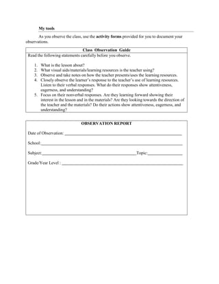 My tools
As you observe the class, use the activity forms provided for you to document your
observations.
Class Observation Guide
Read the following statements carefully before you observe.
1. What is the lesson about?
2. What visual aids/materials/learning resources is the teacher using?
3. Observe and take notes on how the teacher presents/uses the learning resources.
4. Closely observe the learner’s response to the teacher’s use of learning resources.
Listen to their verbal responses. What do their responses show attentiveness,
eagerness, and understanding?
5. Focus on their nonverbal responses. Are they learning forward showing their
interest in the lesson and in the materials? Are they looking towards the direction of
the teacher and the materials? Do their actions show attentiveness, eagerness, and
understanding?
OBSERVATION REPORT
Date of Observation:
School:
Subject: Topic:
Grade/Year Level :
 