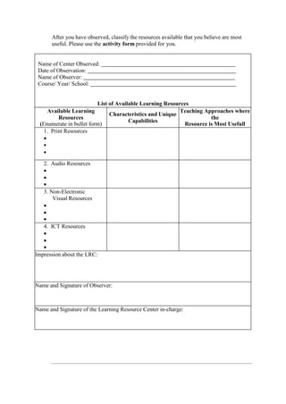 After you have observed, classify the resources available that you believe are most
useful. Please use the activity form provided for you.
Name of Center Observed:
Date of Observation:
Name of Observer:
Course/ Year/ School:
List of Available Learning Resources
Available Learning
Resources
(Enumerate in bullet form)
Characteristics and Unique
Capabilities
Teaching Approaches where
the
Resource is Most Usefull
1. Print Resources



2. Audio Resources



3. Non-Electronic
Visual Resources



4. ICT Resources



Impression about the LRC:
Name and Signature of Observer:
Name and Signature of the Learning Resource Center in-charge:
 