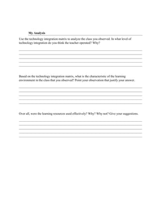 My Analysis
Use the technology integration matrix to analyze the class you observed. In what level of
technology integration do you think the teacher operated? Why?
Based on the technology integration matrix, what is the characteristic of the learning
environment in the class that you observed? Point your observation that justify your answer.
Over all, were the learning resources used effectively? Why? Why not? Give your suggestions.
 