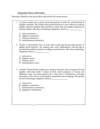 Integrating Theory and Practice
Directions: Read the items given below and encircle the correct answer.
1. A science teacher uses a power point presentation to show the classifications in
kingdom Animalia. The Teacher then teaches them how to use a software in making
graphic organizer. Students then used this to create their own graphic organizers to
classify animals. This shows technology integration, which is .
A. entry-constructive
B. adaption-constructive
C. infusion-constructive
D. transformation-constructive
2. Teacher A demonstrates how to work with a math app that provides practice in
adding mixed fractions. The students then work independently with the app to
provide them sufficient practice in adding mixed fractions. This shows technology
integration which is .
A. entry-active
B. adaption- active
C. infusion- active
D. transformation- active
3. A Grade 7 Social Studies teacher gave a project where her class in manila will work
together with other Grade 7 classes in their school campuses in Visayas and
Mindanao. They will create posters and a video clip to communicate a message
about peace. They will use social media to spread their peace campaign. This project
involves technology integration which is .
A. entry-active
B. adaption- constructive
C. transformation- constructive
D. adaptation- collaborative
 